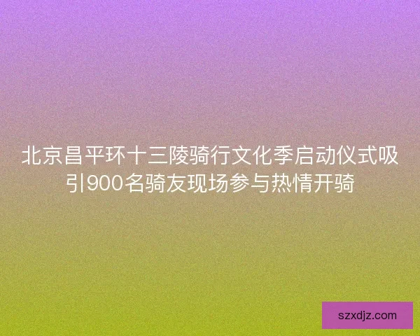 北京昌平环十三陵骑行文化季启动仪式吸引900名骑友现场参与热情开骑