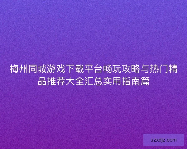 梅州同城游戏下载平台畅玩攻略与热门精品推荐大全汇总实用指南篇