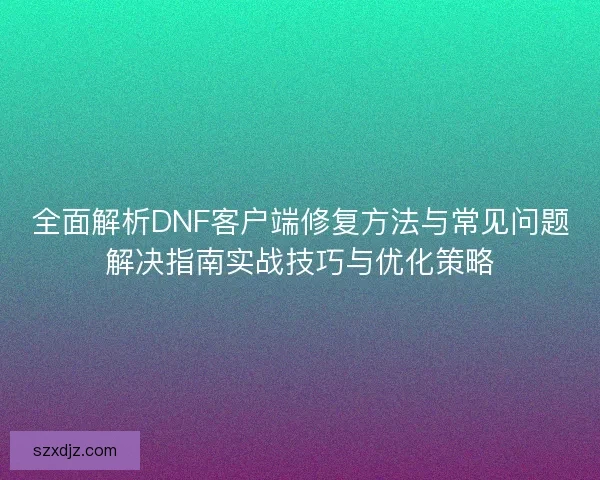 全面解析DNF客户端修复方法与常见问题解决指南实战技巧与优化策略